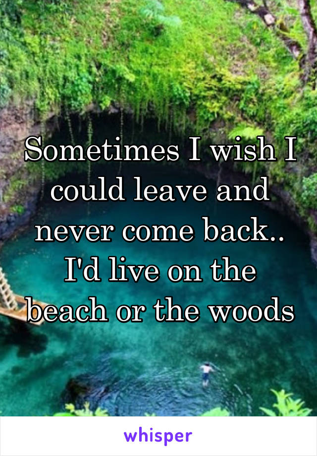 Sometimes I wish I could leave and never come back.. I'd live on the beach or the woods