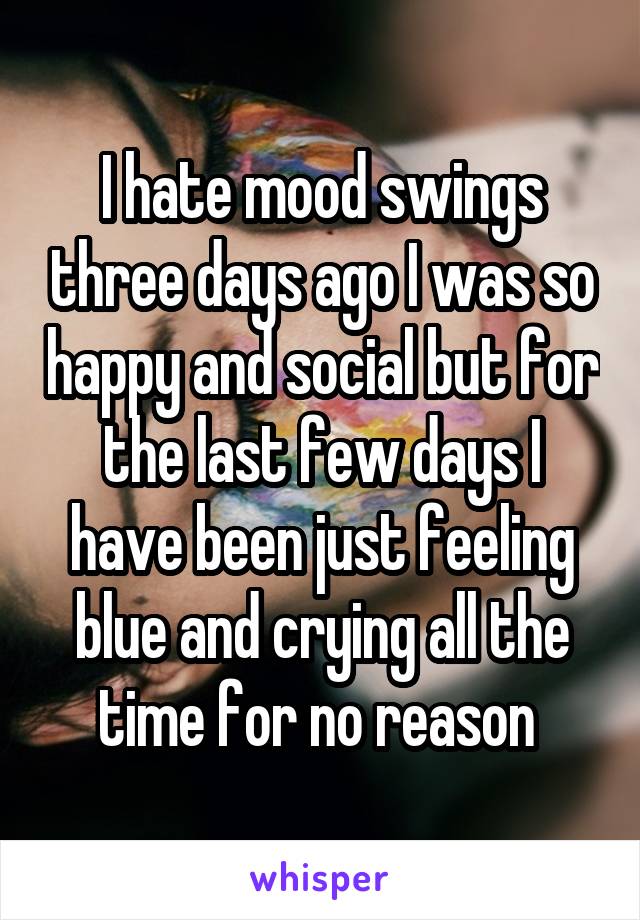 I hate mood swings three days ago I was so happy and social but for the last few days I have been just feeling blue and crying all the time for no reason 