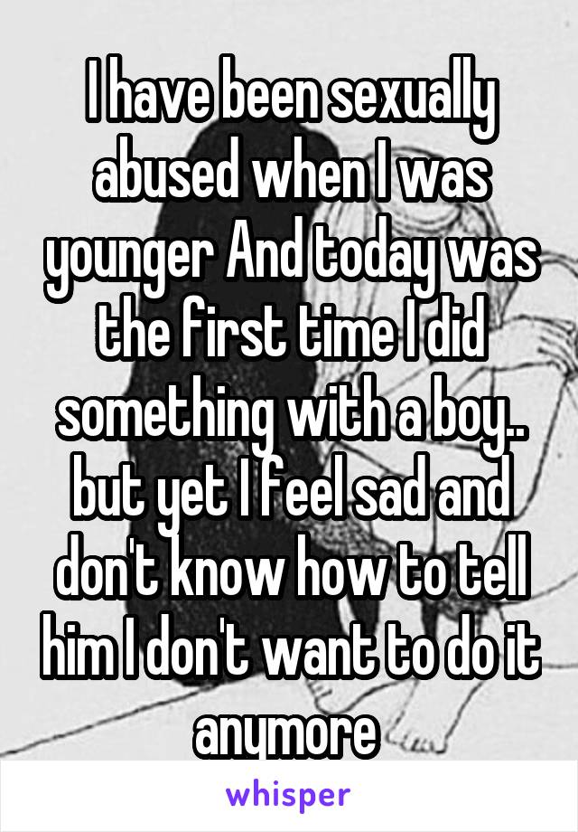 I have been sexually abused when I was younger And today was the first time I did something with a boy.. but yet I feel sad and don't know how to tell him I don't want to do it anymore 