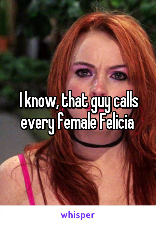 I know, that guy calls every female Felicia 