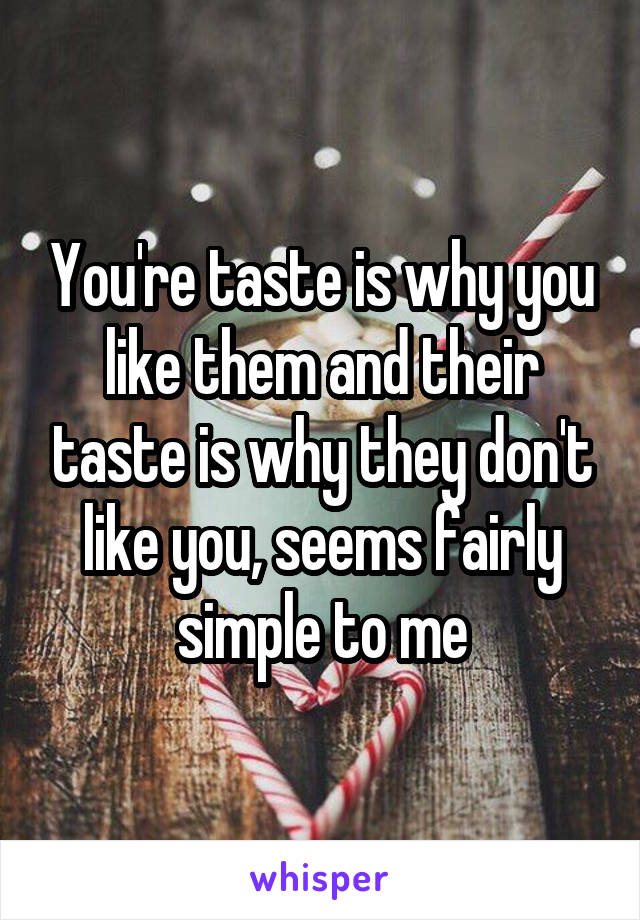 You're taste is why you like them and their taste is why they don't like you, seems fairly simple to me