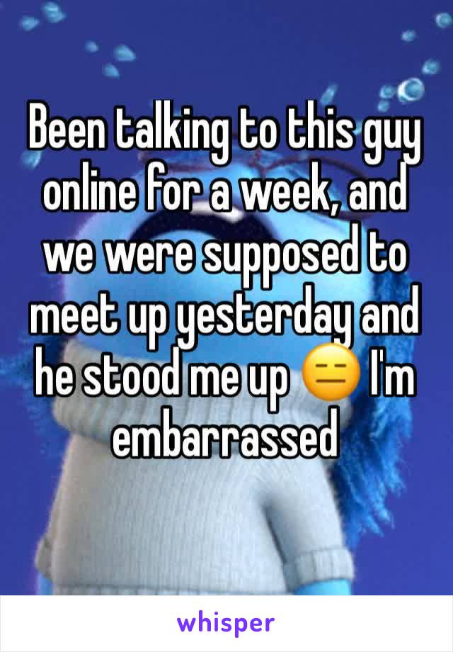 Been talking to this guy online for a week, and we were supposed to meet up yesterday and he stood me up 😑 I'm embarrassed 