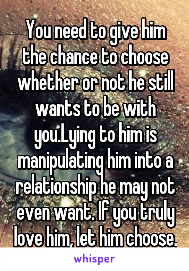 You need to give him the chance to choose whether or not he still wants to be with you.Lying to him is manipulating him into a relationship he may not even want. If you truly love him, let him choose.