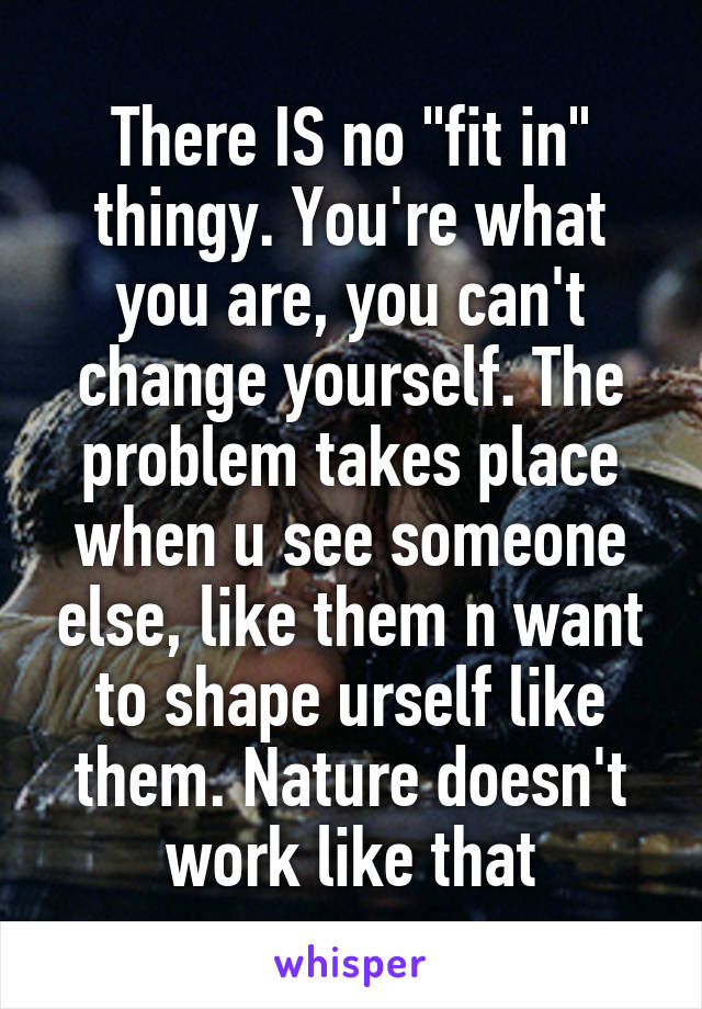There IS no "fit in" thingy. You're what you are, you can't change yourself. The problem takes place when u see someone else, like them n want to shape urself like them. Nature doesn't work like that