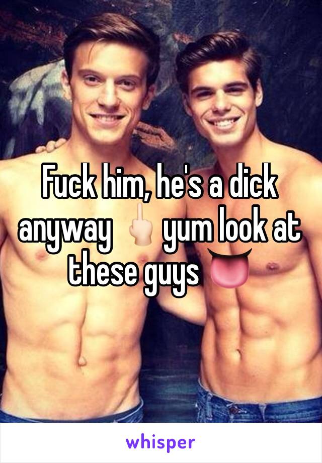 Fuck him, he's a dick anyway 🖕🏻yum look at these guys 👅