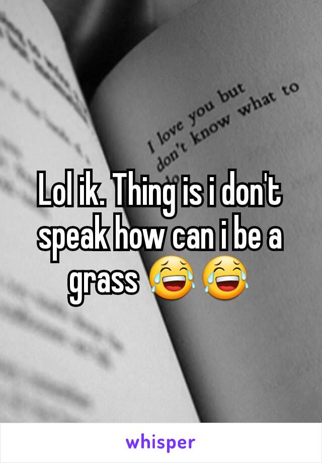 Lol ik. Thing is i don't speak how can i be a grass 😂😂