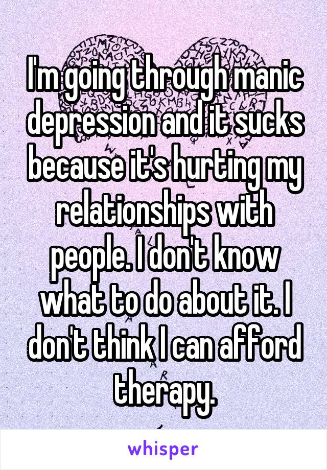 I'm going through manic depression and it sucks because it's hurting my relationships with people. I don't know what to do about it. I don't think I can afford therapy.