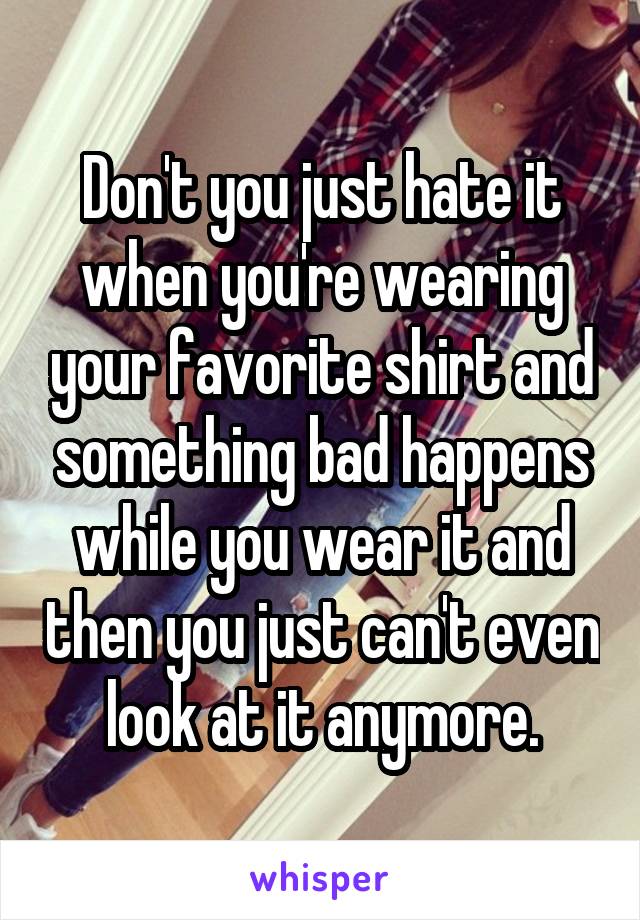 Don't you just hate it when you're wearing your favorite shirt and something bad happens while you wear it and then you just can't even look at it anymore.