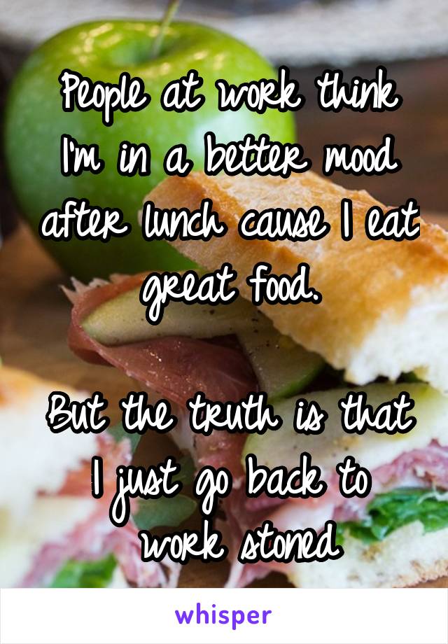 People at work think I'm in a better mood after lunch cause I eat great food.

But the truth is that I just go back to
 work stoned