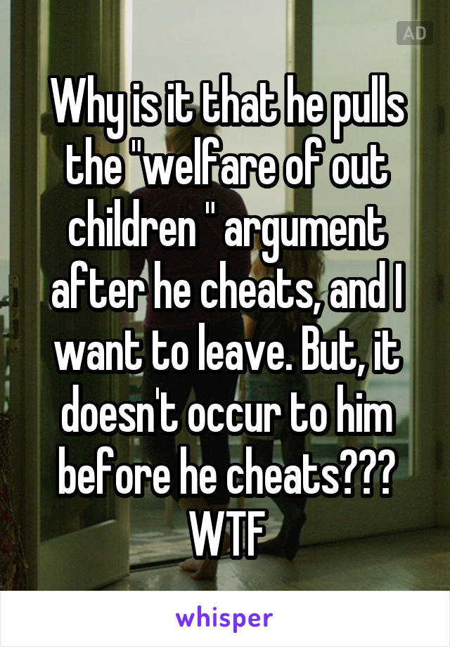 Why is it that he pulls the "welfare of out children " argument after he cheats, and I want to leave. But, it doesn't occur to him before he cheats??? WTF