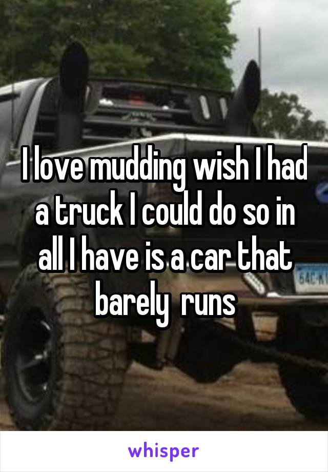 I love mudding wish I had a truck I could do so in all I have is a car that barely  runs