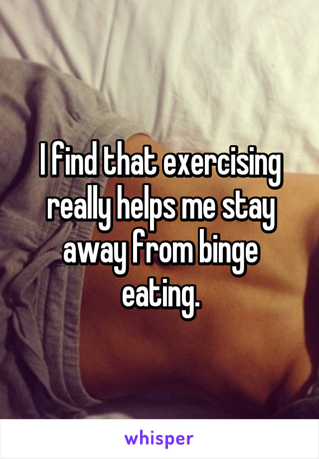 I find that exercising really helps me stay away from binge eating.