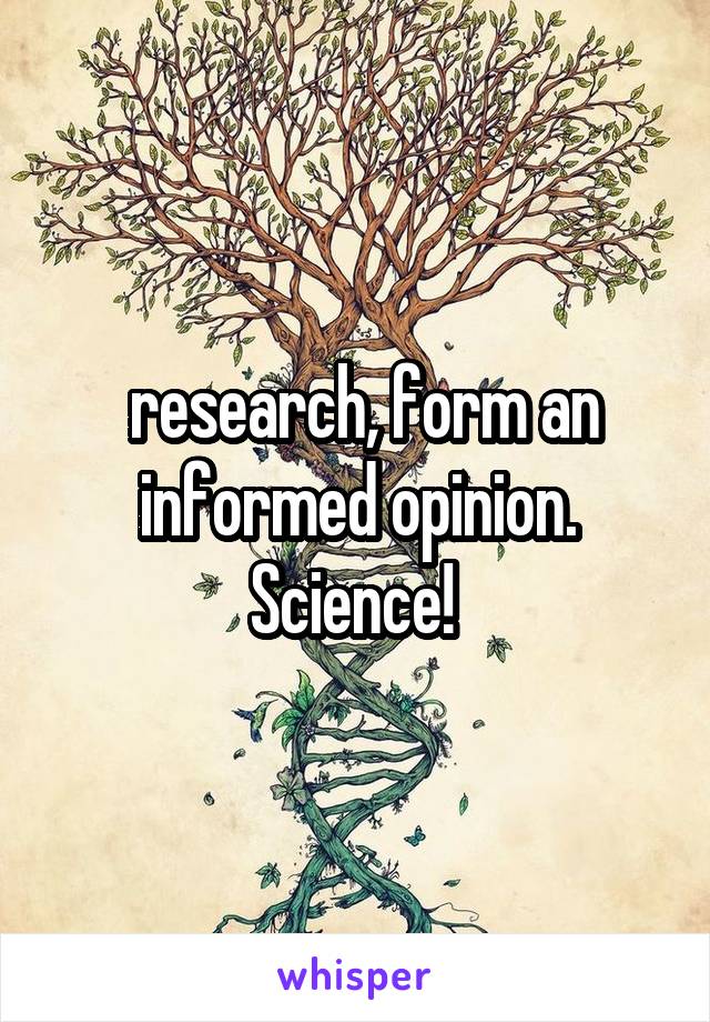  research, form an informed opinion. Science! 