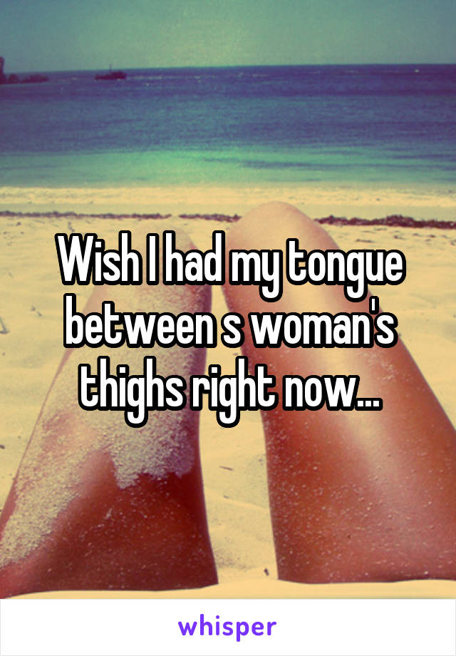 Wish I had my tongue between s woman's thighs right now...