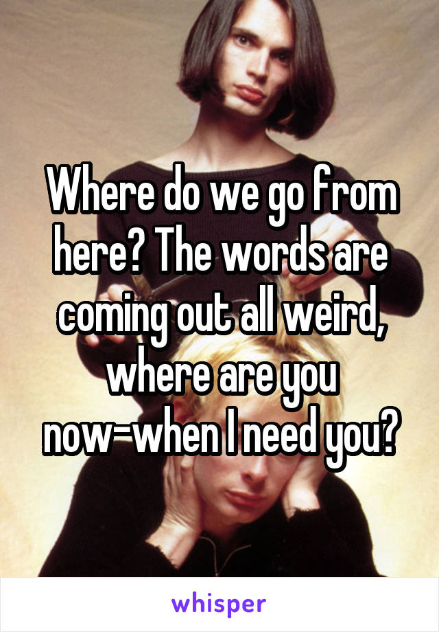 Where do we go from here? The words are coming out all weird, where are you now-when I need you?