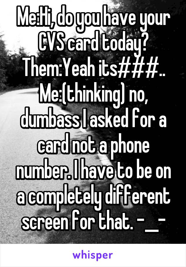 Me:Hi, do you have your CVS card today?
Them:Yeah its###..
Me:(thinking) no, dumbass I asked for a card not a phone number. I have to be on a completely different screen for that. -__-
