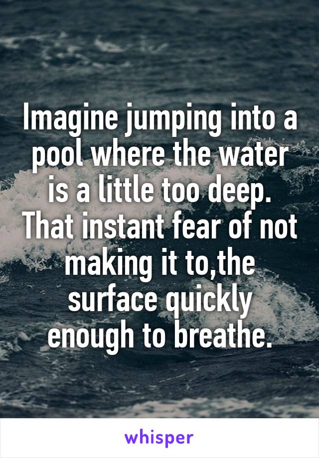 Imagine jumping into a pool where the water is a little too deep. That instant fear of not making it to,the surface quickly enough to breathe.