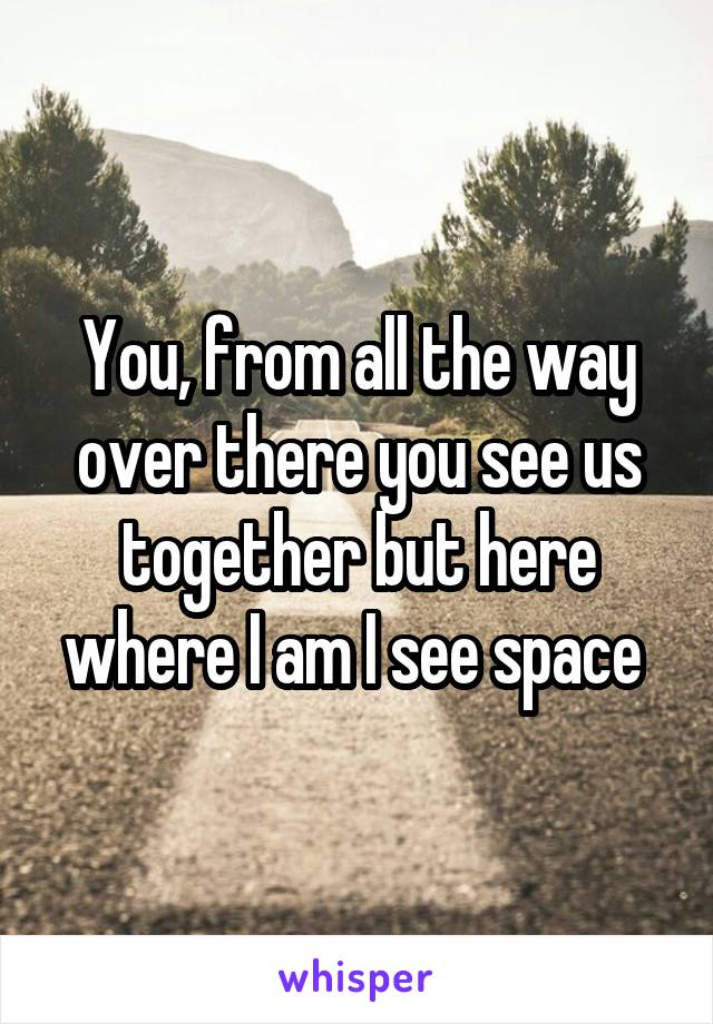 You, from all the way over there you see us together but here where I am I see space 