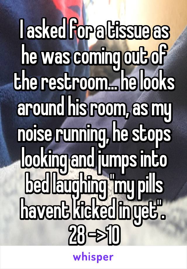 I asked for a tissue as he was coming out of the restroom... he looks around his room, as my noise running, he stops looking and jumps into bed laughing "my pills havent kicked in yet". 
28 ->10