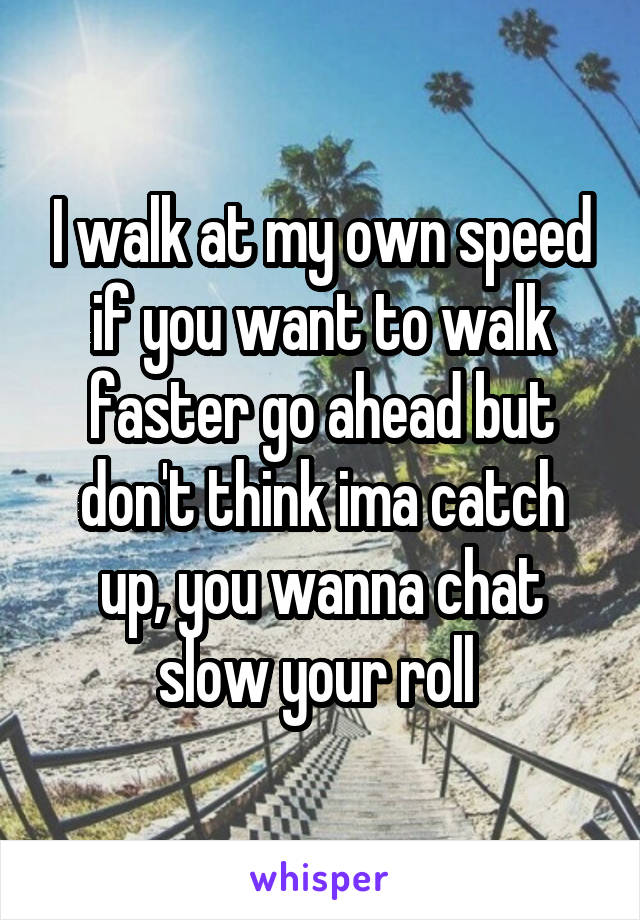 I walk at my own speed if you want to walk faster go ahead but don't think ima catch up, you wanna chat slow your roll 