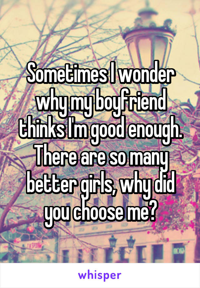 Sometimes I wonder why my boyfriend thinks I'm good enough. There are so many better girls, why did you choose me?