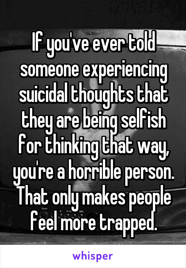 If you've ever told someone experiencing suicidal thoughts that they are being selfish for thinking that way, you're a horrible person. That only makes people feel more trapped.