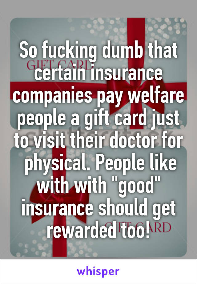 So fucking dumb that certain insurance companies pay welfare people a gift card just to visit their doctor for  physical. People like with with "good" insurance should get rewarded too!