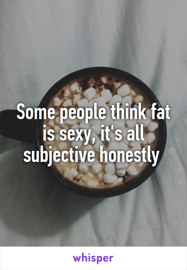 Some people think fat is sexy, it's all subjective honestly 