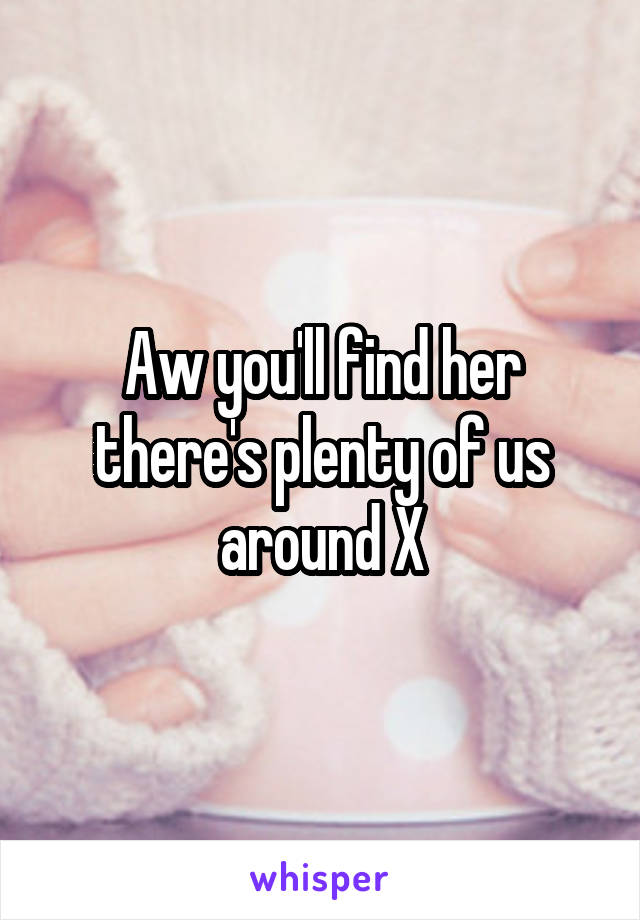 Aw you'll find her there's plenty of us around X