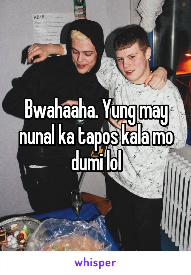 Bwahaaha. Yung may nunal ka tapos kala mo dumi lol