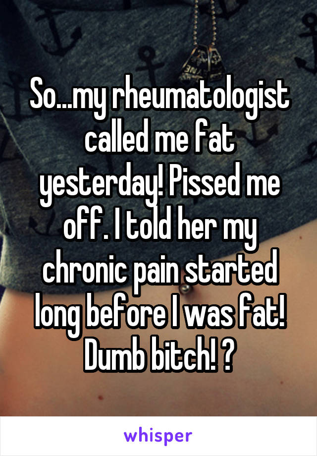 So...my rheumatologist called me fat yesterday! Pissed me off. I told her my chronic pain started long before I was fat! Dumb bitch! 😡