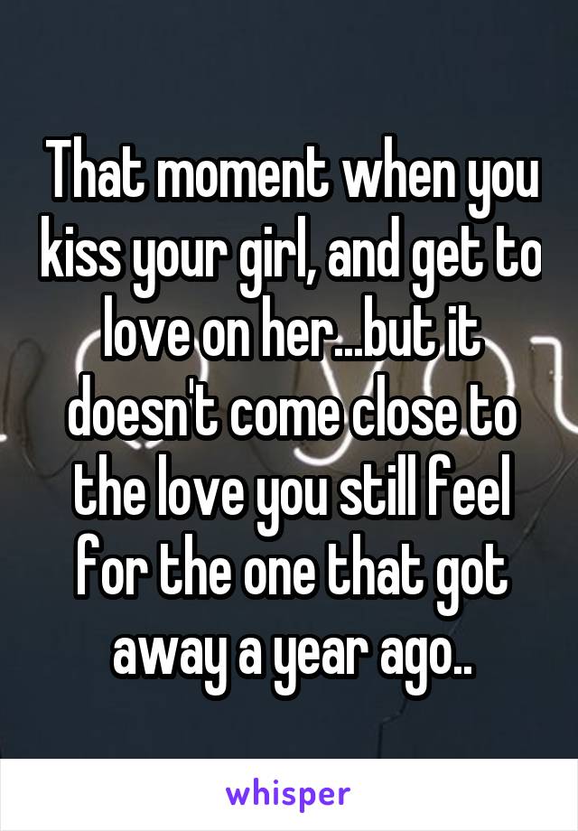 That moment when you kiss your girl, and get to love on her...but it doesn't come close to the love you still feel for the one that got away a year ago..