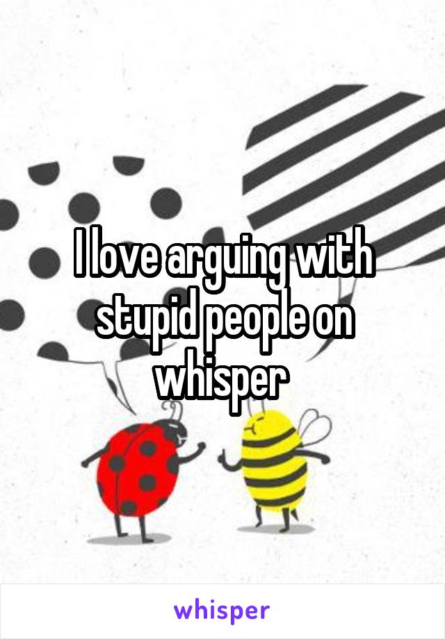 I love arguing with stupid people on whisper 