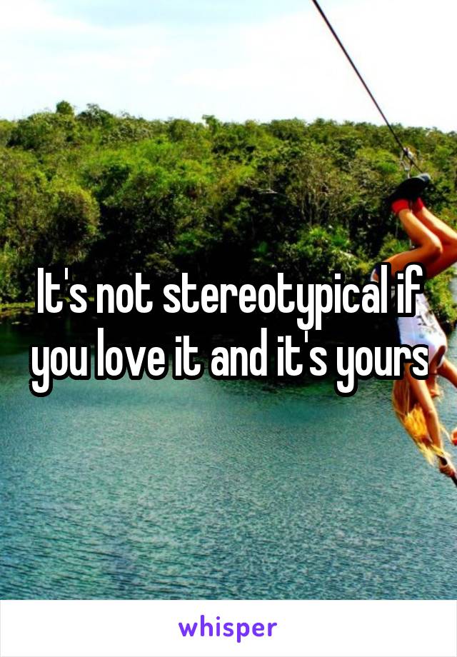 It's not stereotypical if you love it and it's yours