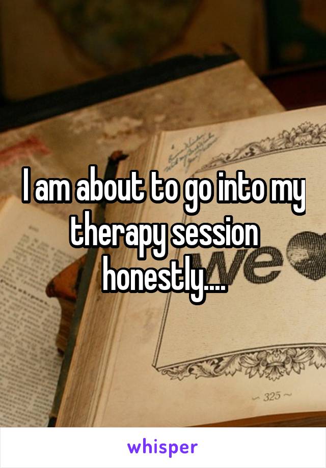 I am about to go into my therapy session honestly....