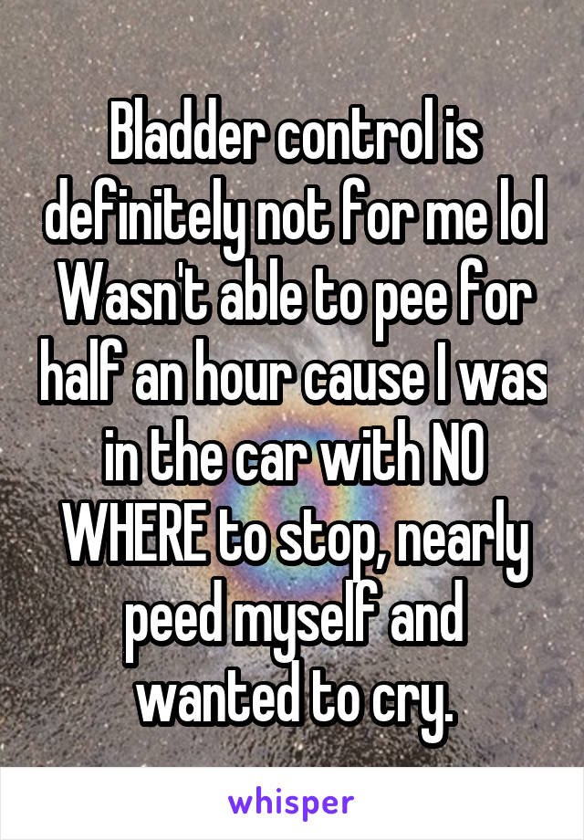 Bladder control is definitely not for me lol
Wasn't able to pee for half an hour cause I was in the car with NO WHERE to stop, nearly peed myself and wanted to cry.