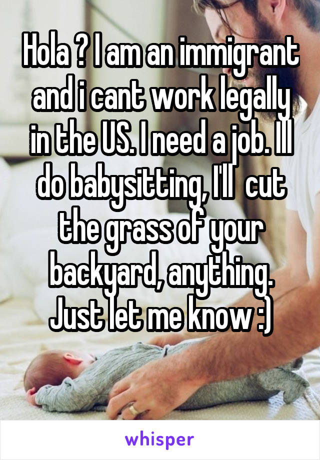 Hola ? I am an immigrant and i cant work legally in the US. I need a job. Ill do babysitting, I'll  cut the grass of your backyard, anything. Just let me know :)

