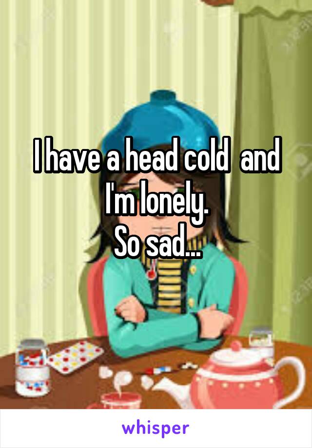 I have a head cold  and I'm lonely.
So sad...
