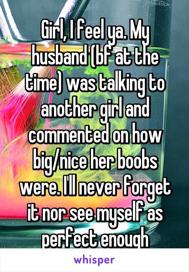 Girl, I feel ya. My husband (bf at the time) was talking to another girl and commented on how big/nice her boobs were. I'll never forget it nor see myself as perfect enough