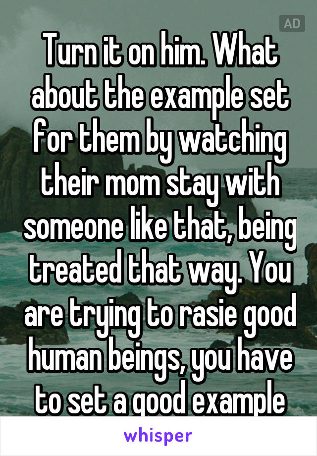 Turn it on him. What about the example set for them by watching their mom stay with someone like that, being treated that way. You are trying to rasie good human beings, you have to set a good example