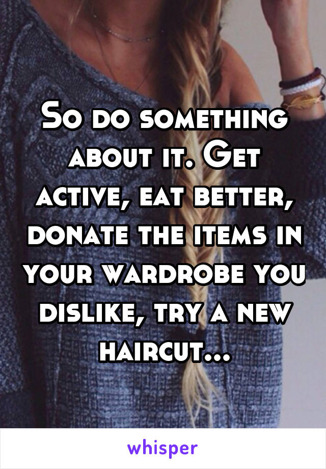 So do something about it. Get active, eat better, donate the items in your wardrobe you dislike, try a new haircut...