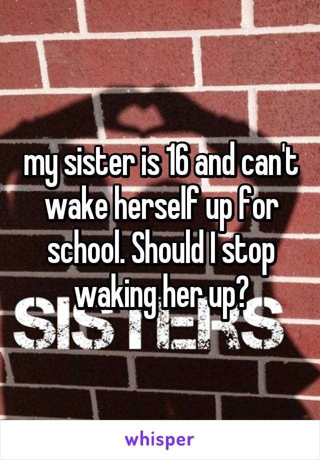 my sister is 16 and can't wake herself up for school. Should I stop waking her up?