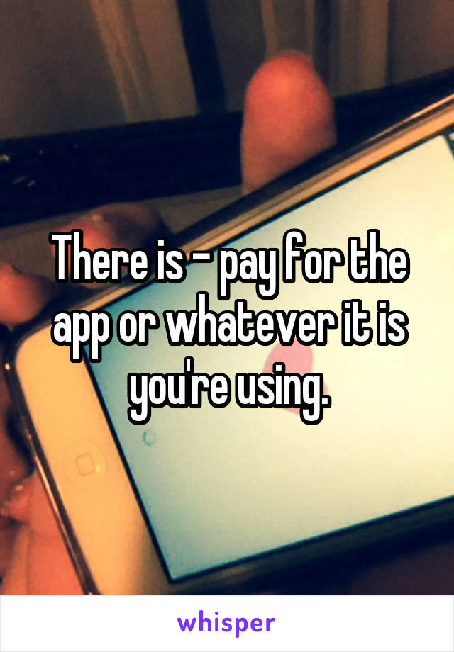 There is - pay for the app or whatever it is you're using.