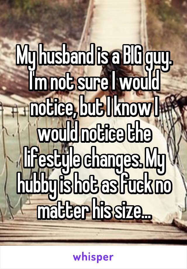 My husband is a BIG guy. I'm not sure I would notice, but I know I would notice the lifestyle changes. My hubby is hot as fuck no matter his size...