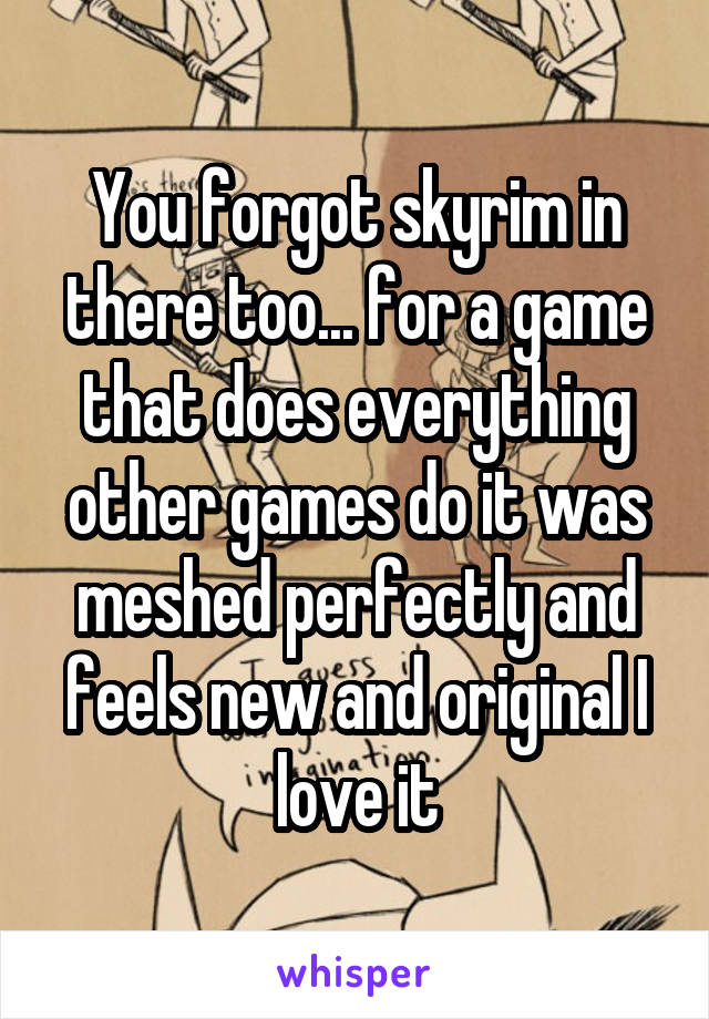 You forgot skyrim in there too... for a game that does everything other games do it was meshed perfectly and feels new and original I love it