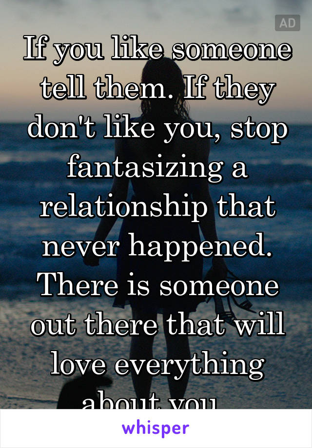 If you like someone tell them. If they don't like you, stop fantasizing a relationship that never happened. There is someone out there that will love everything about you. 