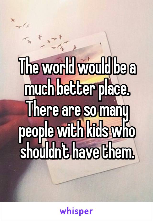 The world would be a much better place. There are so many people with kids who shouldn't have them.