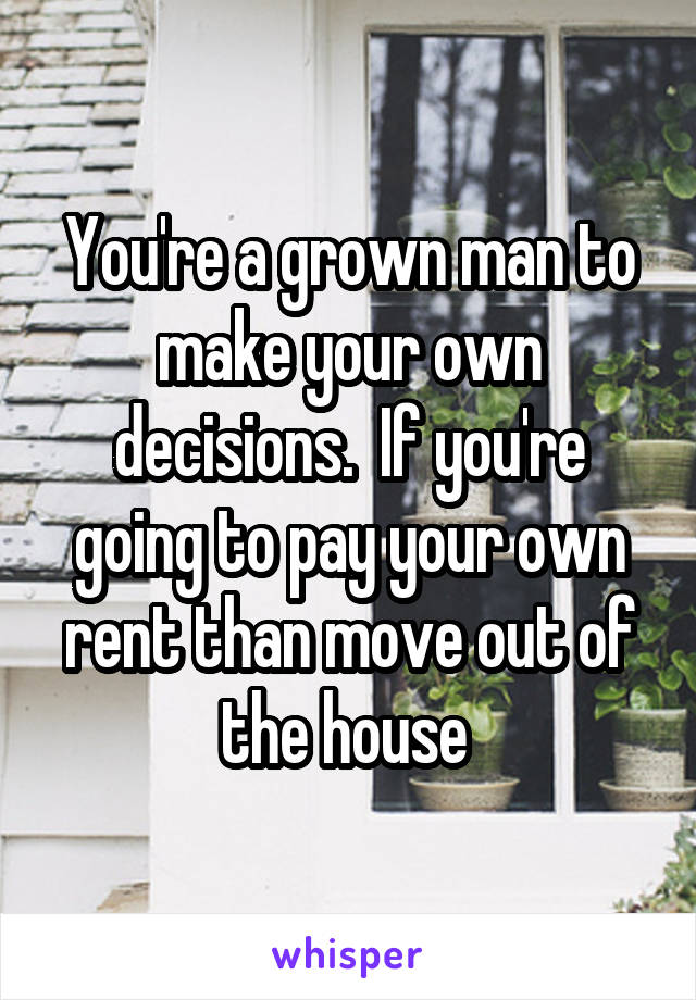 You're a grown man to make your own decisions.  If you're going to pay your own rent than move out of the house 