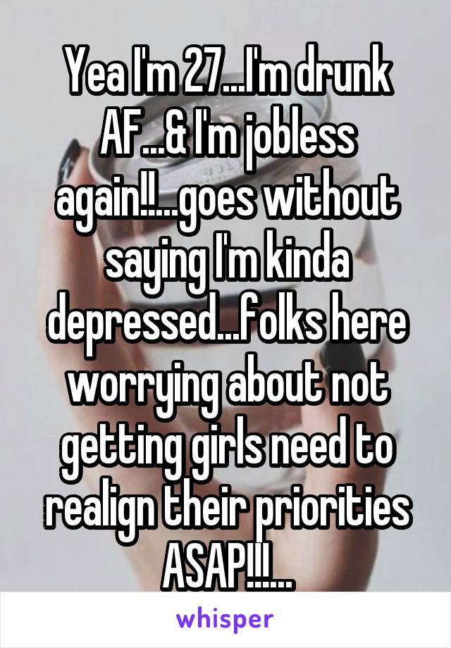 Yea I'm 27...I'm drunk AF...& I'm jobless again!!...goes without saying I'm kinda depressed...folks here worrying about not getting girls need to realign their priorities ASAP!!!...