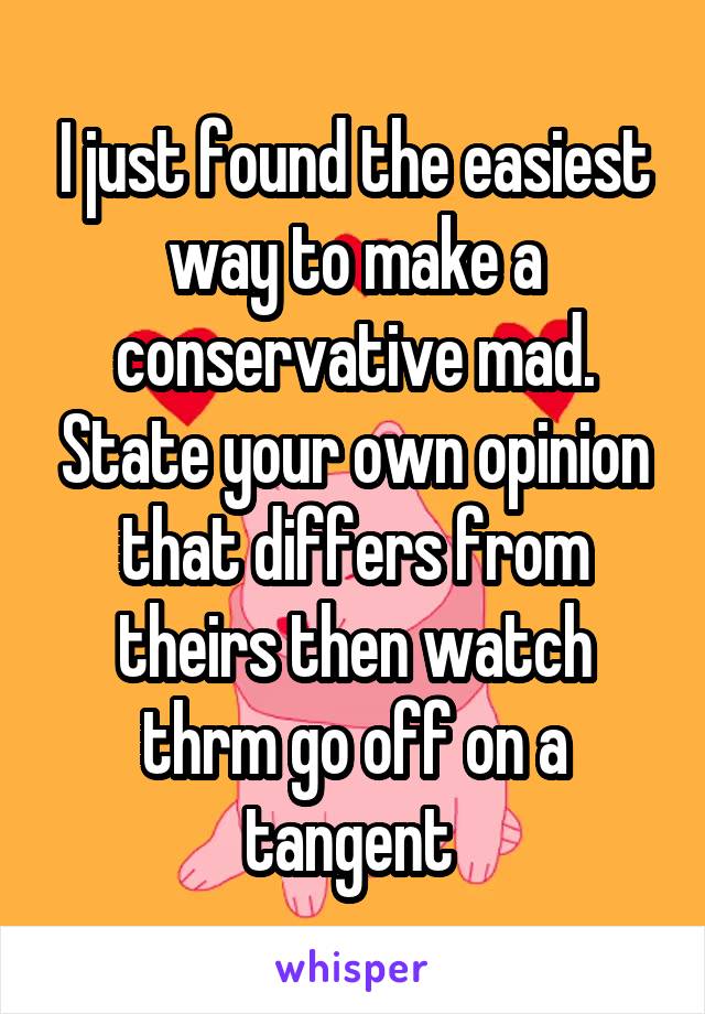 I just found the easiest way to make a conservative mad. State your own opinion that differs from theirs then watch thrm go off on a tangent 